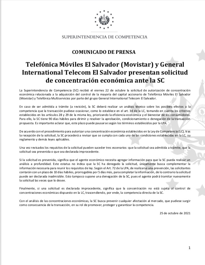 La Superintendencia de Competencia (SC) recibió el viernes 22 de octubre la solicitud de autorización de concentración económica relacionada a la adquisición del control de la mayoría del capital accionario de Telefónica Móviles El Salvador (Movistar) y Telefónica Multiservicios por parte del grupo General International Telecom El Salvador.  En caso de ser admitida a trámite (a revisión), la SC deberá realizar un análisis técnico sobre los posibles efectos a la competencia que la transacción pudiese ocasionar, como lo establece en el art. 34 de la LC, tomando en cuenta los criterios establecidos en los artículos 28 y 29 de la misma ley, priorizando la eficiencia económica y el bienestar de los consumidores. Para ello, la SC tiene 90 días hábiles para dirimir y resolver la aprobación, condicionamiento o denegación de la transacción propuesta. Es importante aclarar que, este plazo puede pausarse según los términos establecidos por la LPA.   De acuerdo con el procedimiento para autorizar una concentración económica establecidos en la Ley de Competencia (LC), tras la recepción de la solicitud, la SC procederá a revisar que se cumpla con cada una de las condiciones establecidas en la LC, su reglamento y demás leyes aplicables.  Una vez revisados los requisitos de la solicitud pueden suceder tres escenarios: que la solicitud sea admitida a trámite, que la solicitud sea prevenida o que sea declarada improcedente.  Si la solicitud es prevenida, significa que el agente económico necesita agregar información para que la SC pueda realizar un análisis a profundidad. Este estatus no indica que la SC ha denegado la solicitud, únicamente busca complementar la información necesaria para reunir los requisitos de ley. Según el Art. 72 de la LPA, de realizarse una prevención, las solicitantes contarán con un plazo de 10 días hábiles, prorrogables por 5 días más, para completar la información, de lo contrario la solicitud puede ser declarada inadmisible. Esto tampoco supone una denegación de la SC, pues el agente podrá tramitar nuevamente la solicitud las veces que lo desee.  Finalmente, si una solicitud es declarada improcedente, significa que la concentración no está sujeta al control de concentraciones económicas dispuesto en la LC, trascendiendo, por ende, la competencia directa de la SC.    Con el análisis de las concentraciones económicas, la SC busca prevenir cualquier afectación al mercado, que pudiese surgir como consecuencia de la transacción, en su rol de promover, proteger y garantizar la competencia.