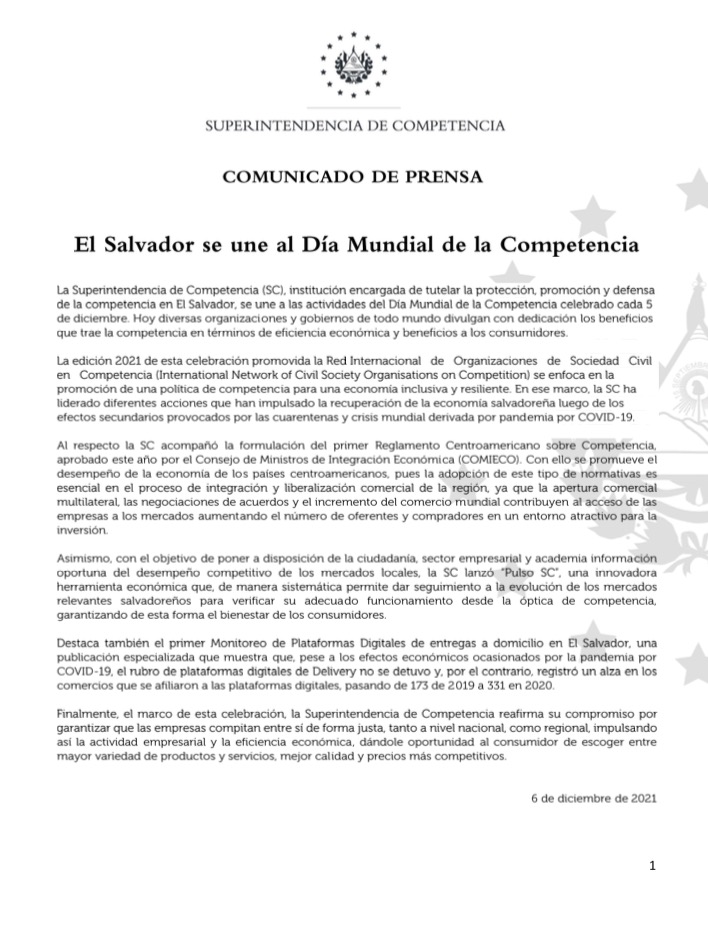 La Superintendencia de Competencia (SC), institución encargada de tutelar la protección, promoción y defensa de la competencia en El Salvador, se une a las actividades del Día Mundial de la Competencia celebrado cada 5 de diciembre. Hoy diversas organizaciones y gobiernos de todo mundo divulgan con dedicación los beneficios que trae la competencia en términos de eficiencia económica y beneficios a los consumidores.    La edición 2021 de esta celebración promovida la Red Internacional   de   Organizaciones   de   Sociedad   Civil   en   Competencia (International Network of Civil Society Organisations on Competition) se enfoca en la promoción de una política de competencia para una economía inclusiva y resiliente. En ese marco, la SC ha liderado diferentes acciones que han impulsado la recuperación de la economía salvadoreña luego de los efectos secundarios provocados por las cuarentenas y crisis mundial derivada por pandemia por COVID-19.   Al respecto la SC acompañó la formulación del primer Reglamento Centroamericano sobre Competencia, aprobado este año por el Consejo de Ministros de Integración Económica (COMIECO). Con ello se promueve el desempeño de la economía de los países centroamericanos, pues la adopción de este tipo de normativas es esencial en el proceso de integración y liberalización comercial de la región, ya que la apertura comercial multilateral, las negociaciones de acuerdos y el incremento del comercio mundial contribuyen al acceso de las empresas a los mercados aumentando el número de oferentes y compradores en un entorno atractivo para la inversión.  Asimismo, con el objetivo de poner a disposición de la ciudadanía, sector empresarial y academia información oportuna del desempeño competitivo de los mercados locales, la SC lanzó “Pulso SC”, una innovadora herramienta económica que, de manera sistemática permite dar seguimiento a la evolución de los mercados relevantes salvadoreños para verificar su adecuado funcionamiento desde la óptica de competencia, garantizando de esta forma el bienestar de los consumidores.   Destaca también el primer Monitoreo de Plataformas Digitales de entregas a domicilio en El Salvador, una publicación especializada que muestra que, pese a los efectos económicos ocasionados por la pandemia por COVID-19, el rubro de plataformas digitales de Delivery no se detuvo y, por el contrario, registró un alza en los comercios que se afiliaron a las plataformas digitales, pasando de 173 de 2019 a 331 en 2020.  Finalmente, el marco de esta celebración, la Superintendencia de Competencia reafirma su compromiso por garantizar que las empresas compitan entre sí de forma justa, tanto a nivel nacional, como regional, impulsando así la actividad empresarial y la eficiencia económica, dándole oportunidad al consumidor de escoger entre mayor variedad de productos y servicios, mejor calidad y precios más competitivos