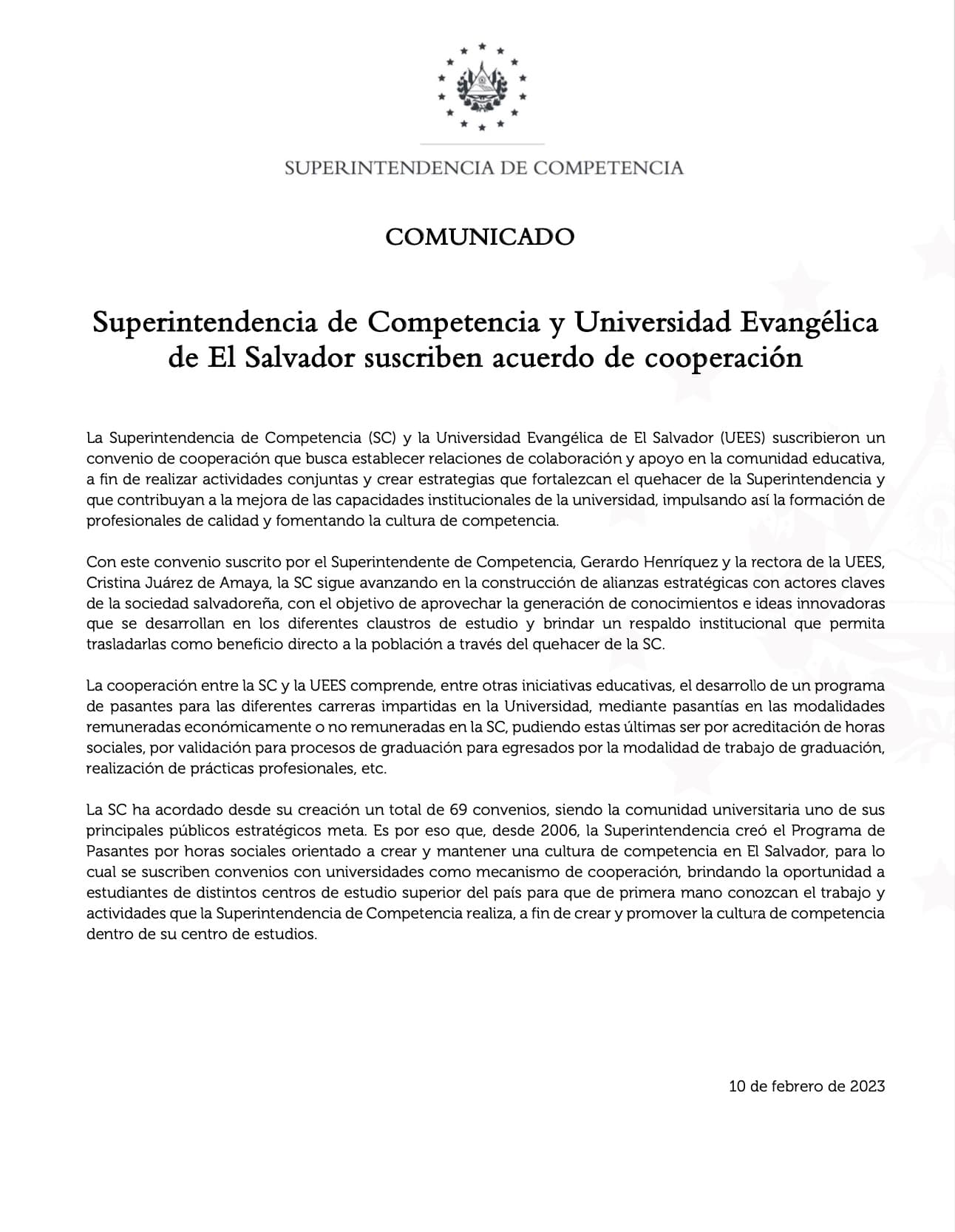 La Superintendencia de Competencia (SC) y la Universidad Evangélica de El Salvador (UEES) suscribieron un convenio de cooperación que busca establecer relaciones de colaboración y apoyo en la comunidad educativa, a fin de realizar actividades conjuntas y crear estrategias que fortalezcan el quehacer de la Superintendencia y que contribuyan a la mejora de las capacidades institucionales de la universidad, impulsando así la formación de profesionales de calidad y fomentando la cultura de competencia.<br />
Con este convenio suscrito por el Superintendente de Competencia, Gerardo Henríquez y la rectora de la UEES, Cristina Juárez de Amaya, la SC sigue avanzando en la construcción de alianzas estratégicas con actores claves de la sociedad salvadoreña, con el objetivo de aprovechar la generación de conocimientos e ideas innovadoras que se desarrollan en los diferentes claustros de estudio y brindar un respaldo institucional que permita trasladarlas como beneficio directo a la población a través del quehacer de la SC.<br />
La cooperación entre la SC y la UEES comprende, entre otras iniciativas educativas, el desarrollo de un programa de pasantes para las diferentes carreras impartidas en la Universidad, mediante pasantías en las modalidades remuneradas económicamente o no remuneradas en la SC, pudiendo estas últimas ser por acreditación de horas sociales, por validación para procesos de graduación para egresados por la modalidad de trabajo de graduación, realización de prácticas profesionales, etc.<br />
La SC ha acordado desde su creación un total de 69 convenios, siendo la comunidad universitaria uno de sus principales públicos estratégicos meta. Es por eso que, desde 2006, la Superintendencia creó el Programa de Pasantes por horas sociales orientado a crear y mantener una cultura de competencia en El Salvador, para lo cual se suscriben convenios con universidades como mecanismo de cooperación, brindando la oportunidad a estudiantes de distintos centros de estudio superior del país para que de primera mano conozcan el trabajo y actividades que la Superintendencia de Competencia realiza, a fin de crear y promover la cultura de competencia dentro de su centro de estudios.<br />
